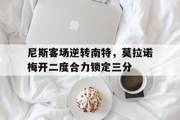 包含尼斯客场逆转南特，莫拉诺梅开二度合力锁定三分的词条